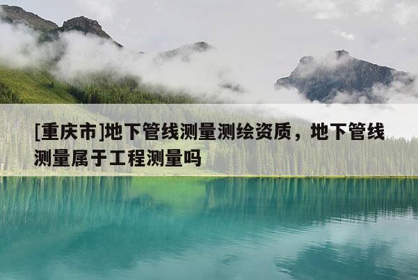 [重慶市]地下管線測量測繪資質(zhì)，地下管線測量屬于工程測量嗎
