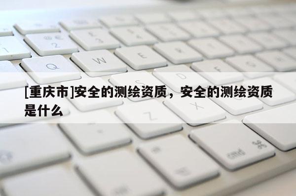 [重慶市]安全的測繪資質，安全的測繪資質是什么