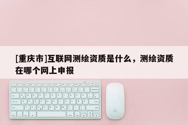 [重慶市]互聯(lián)網(wǎng)測繪資質(zhì)是什么，測繪資質(zhì)在哪個(gè)網(wǎng)上申報(bào)