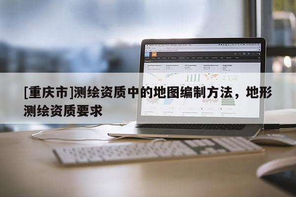 [重慶市]測繪資質(zhì)中的地圖編制 *** ，地形測繪資質(zhì)要求