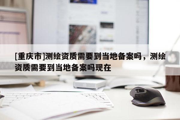 [重慶市]測繪資質(zhì)需要到當(dāng)?shù)貍浒竼?，測繪資質(zhì)需要到當(dāng)?shù)貍浒竼岈F(xiàn)在