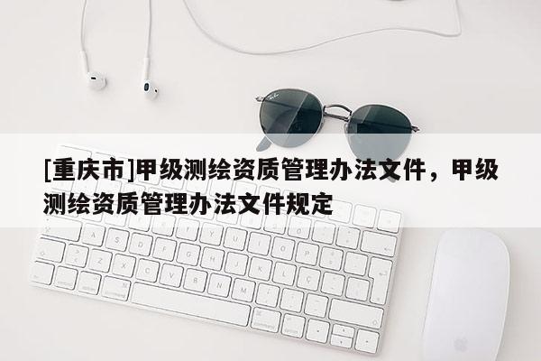 [重慶市]甲級測繪資質(zhì)管理辦法文件，甲級測繪資質(zhì)管理辦法文件規(guī)定