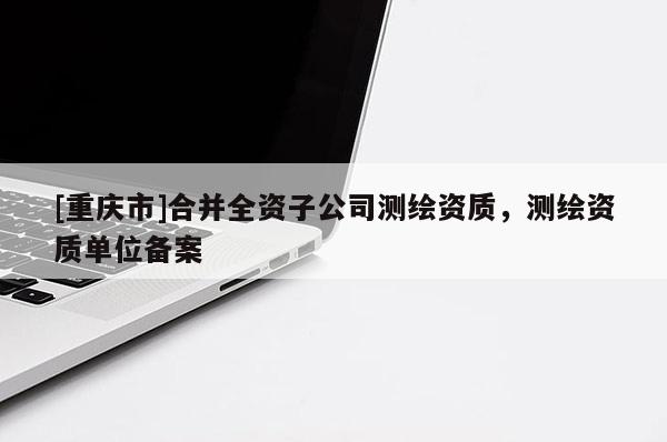 [重慶市]合并全資子公司測繪資質(zhì)，測繪資質(zhì)單位備案