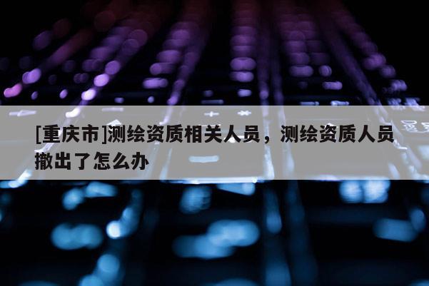 [重慶市]測繪資質(zhì)相關(guān)人員，測繪資質(zhì)人員撤出了怎么辦