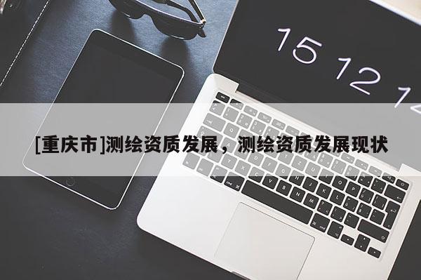 [重慶市]測繪資質(zhì)發(fā)展，測繪資質(zhì)發(fā)展現(xiàn)狀