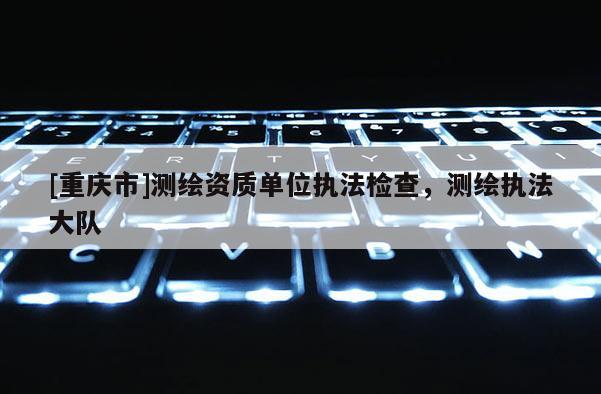 [重慶市]測繪資質(zhì)單位執(zhí)法檢查，測繪執(zhí)法大隊