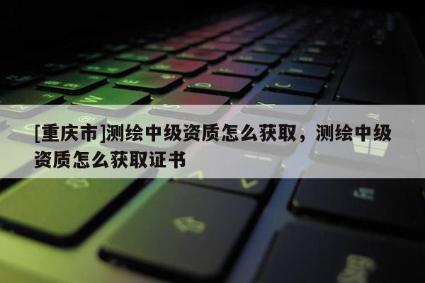 [重慶市]測(cè)繪中級(jí)資質(zhì)怎么獲取，測(cè)繪中級(jí)資質(zhì)怎么獲取證書