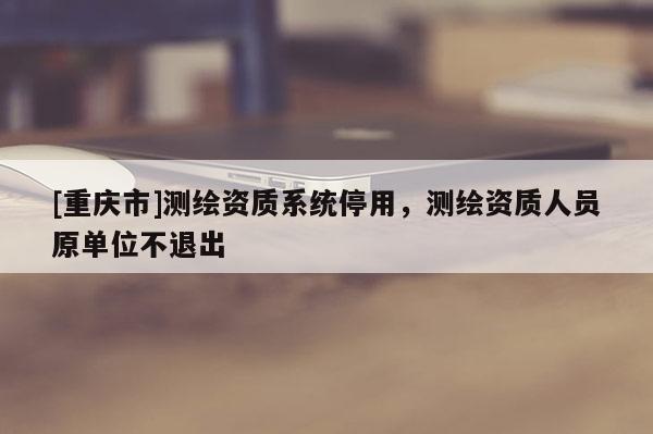 [重慶市]測繪資質(zhì)系統(tǒng)停用，測繪資質(zhì)人員原單位不退出