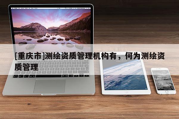 [重慶市]測繪資質(zhì)管理機(jī)構(gòu)有，何為測繪資質(zhì)管理