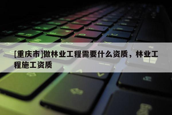 [重慶市]做林業(yè)工程需要什么資質(zhì)，林業(yè)工程施工資質(zhì)