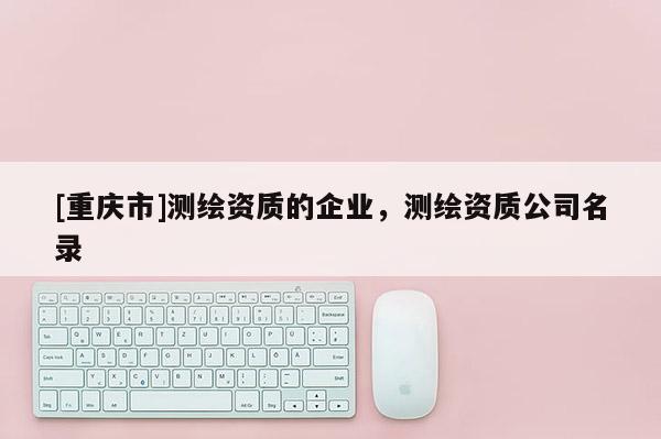 [重慶市]測繪資質(zhì)的企業(yè)，測繪資質(zhì)公司名錄