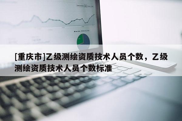 [重慶市]乙級(jí)測(cè)繪資質(zhì)技術(shù)人員個(gè)數(shù)，乙級(jí)測(cè)繪資質(zhì)技術(shù)人員個(gè)數(shù)標(biāo)準(zhǔn)