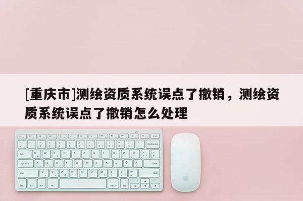[重慶市]測繪資質(zhì)系統(tǒng)誤點了撤銷，測繪資質(zhì)系統(tǒng)誤點了撤銷怎么處理