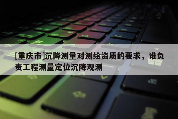 [重慶市]沉降測量對測繪資質的要求，誰負責工程測量定位沉降觀測