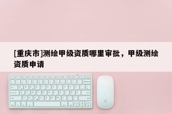 [重慶市]測繪甲級資質(zhì)哪里審批，甲級測繪資質(zhì)申請