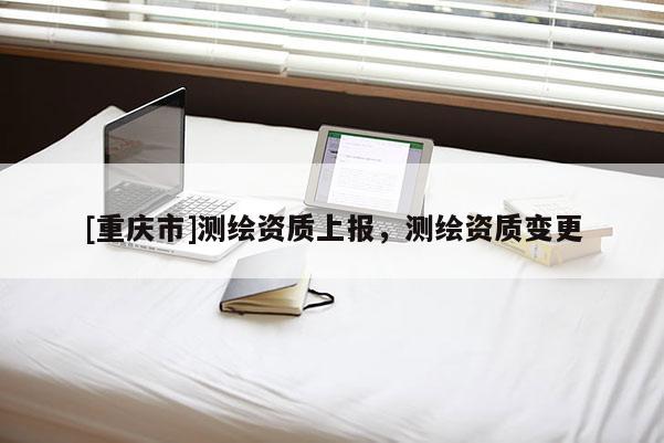 [重慶市]測繪資質(zhì)上報(bào)，測繪資質(zhì)變更