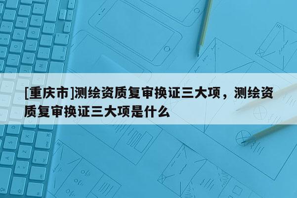 [重慶市]測(cè)繪資質(zhì)復(fù)審換證三大項(xiàng)，測(cè)繪資質(zhì)復(fù)審換證三大項(xiàng)是什么