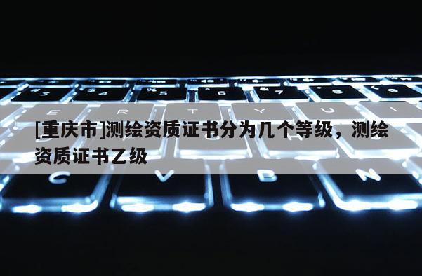 [重慶市]測繪資質(zhì)證書分為幾個(gè)等級，測繪資質(zhì)證書乙級
