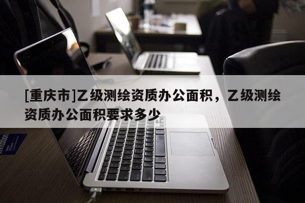 [重慶市]乙級測繪資質(zhì)辦公面積，乙級測繪資質(zhì)辦公面積要求多少