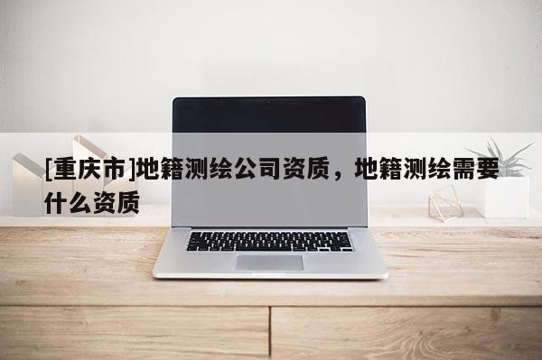 [重慶市]地籍測繪公司資質(zhì)，地籍測繪需要什么資質(zhì)