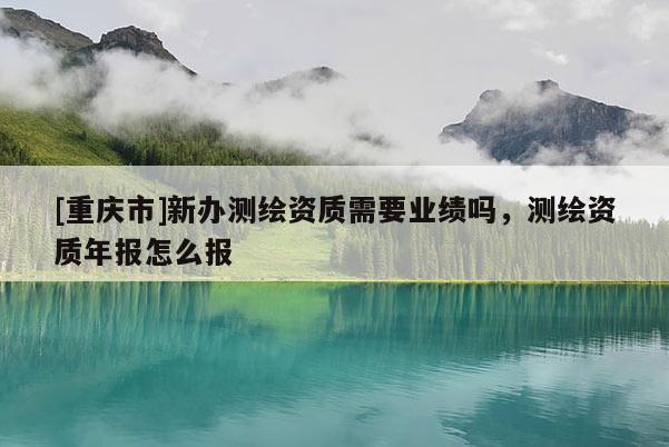 [重慶市]新辦測(cè)繪資質(zhì)需要業(yè)績(jī)嗎，測(cè)繪資質(zhì)年報(bào)怎么報(bào)