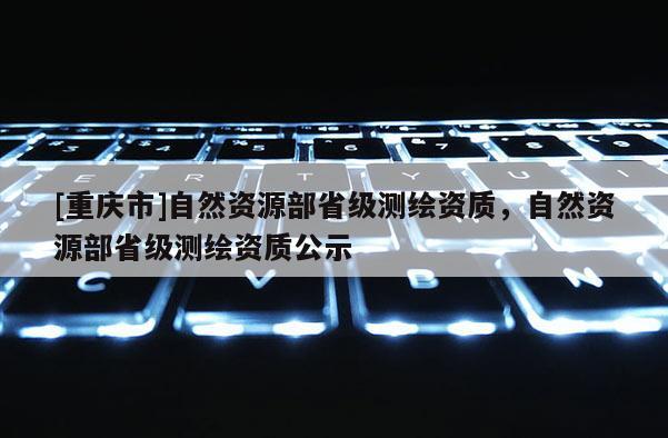 [重慶市]自然資源部省級測繪資質(zhì)，自然資源部省級測繪資質(zhì)公示