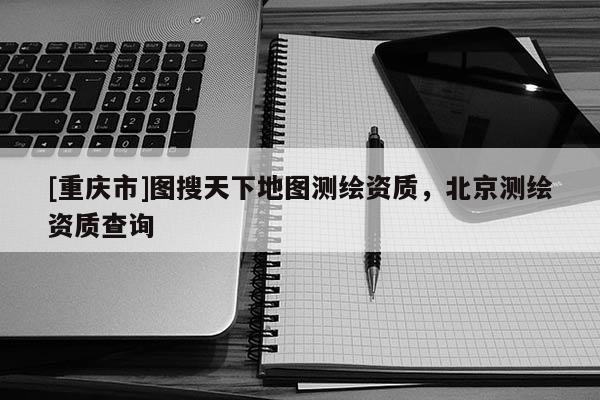 [重慶市]圖搜天下地圖測繪資質(zhì)，北京測繪資質(zhì)查詢