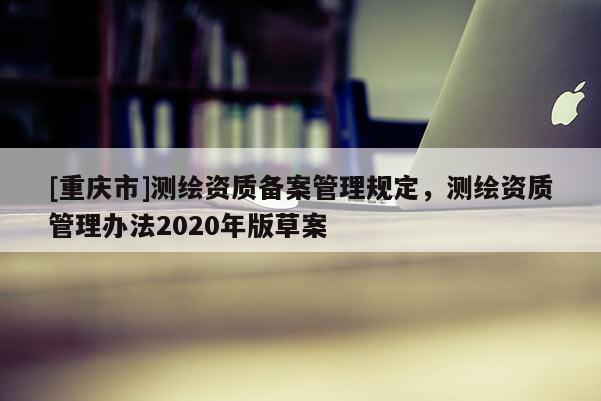 [重慶市]測繪資質(zhì)備案管理規(guī)定，測繪資質(zhì)管理辦法2020年版草案