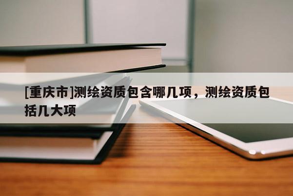 [重慶市]測(cè)繪資質(zhì)包含哪幾項(xiàng)，測(cè)繪資質(zhì)包括幾大項(xiàng)