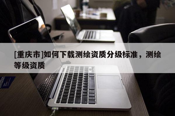 [重慶市]如何下載測(cè)繪資質(zhì)分級(jí)標(biāo)準(zhǔn)，測(cè)繪等級(jí)資質(zhì)