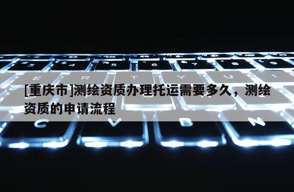 [重慶市]測(cè)繪資質(zhì)辦理托運(yùn)需要多久，測(cè)繪資質(zhì)的申請(qǐng)流程