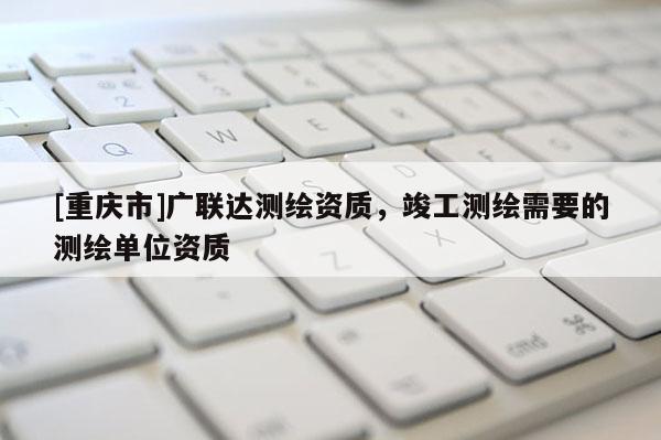 [重慶市]廣聯(lián)達(dá)測(cè)繪資質(zhì)，竣工測(cè)繪需要的測(cè)繪單位資質(zhì)