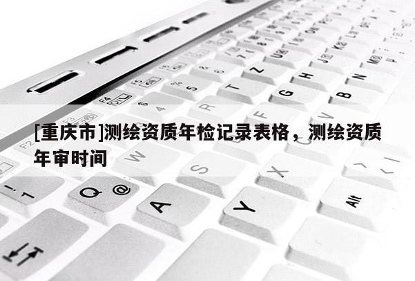 [重慶市]測(cè)繪資質(zhì)年檢記錄表格，測(cè)繪資質(zhì)年審時(shí)間