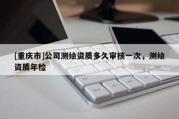 [重慶市]公司測(cè)繪資質(zhì)多久審核一次，測(cè)繪資質(zhì)年檢