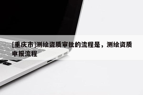 [重慶市]測繪資質審批的流程是，測繪資質申報流程