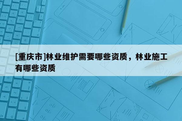 [重慶市]林業(yè)維護需要哪些資質，林業(yè)施工有哪些資質