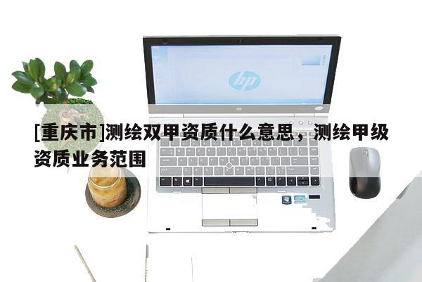 [重慶市]測繪雙甲資質(zhì)什么意思，測繪甲級(jí)資質(zhì)業(yè)務(wù)范圍