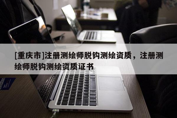 [重慶市]注冊測繪師脫鉤測繪資質(zhì)，注冊測繪師脫鉤測繪資質(zhì)證書