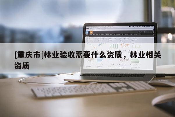 [重慶市]林業(yè)驗(yàn)收需要什么資質(zhì)，林業(yè)相關(guān)資質(zhì)