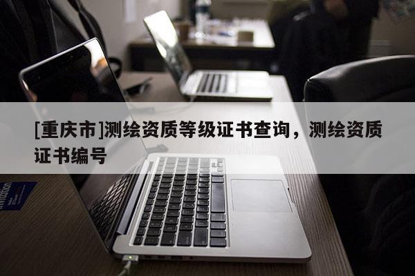[重慶市]測繪資質(zhì)等級證書查詢，測繪資質(zhì)證書編號