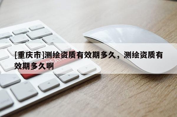 [重慶市]測(cè)繪資質(zhì)有效期多久，測(cè)繪資質(zhì)有效期多久啊