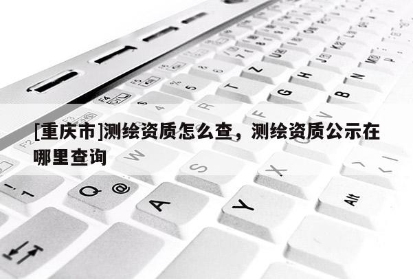 [重慶市]測(cè)繪資質(zhì)怎么查，測(cè)繪資質(zhì)公示在哪里查詢