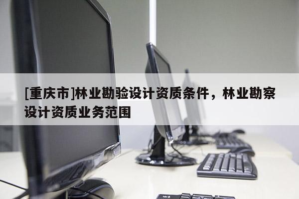 [重慶市]林業(yè)勘驗(yàn)設(shè)計(jì)資質(zhì)條件，林業(yè)勘察設(shè)計(jì)資質(zhì)業(yè)務(wù)范圍