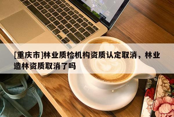 [重慶市]林業(yè)質(zhì)檢機(jī)構(gòu)資質(zhì)認(rèn)定取消，林業(yè)造林資質(zhì)取消了嗎