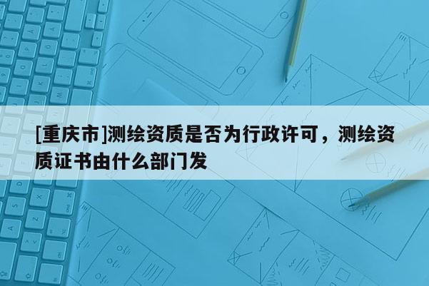 [重慶市]測繪資質(zhì)是否為行政許可，測繪資質(zhì)證書由什么部門發(fā)