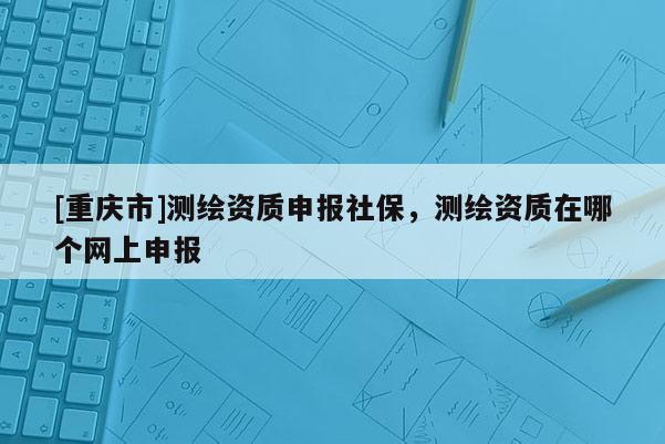 [重慶市]測(cè)繪資質(zhì)申報(bào)社保，測(cè)繪資質(zhì)在哪個(gè)網(wǎng)上申報(bào)