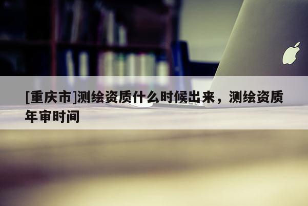 [重慶市]測(cè)繪資質(zhì)什么時(shí)候出來(lái)，測(cè)繪資質(zhì)年審時(shí)間