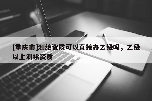 [重慶市]測繪資質(zhì)可以直接辦乙級嗎，乙級以上測繪資質(zhì)