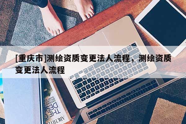 [重慶市]測繪資質(zhì)變更法人流程，測繪資質(zhì)變更法人流程
