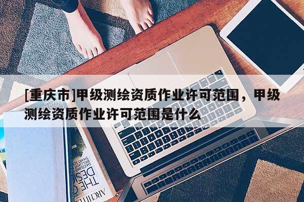 [重慶市]甲級(jí)測(cè)繪資質(zhì)作業(yè)許可范圍，甲級(jí)測(cè)繪資質(zhì)作業(yè)許可范圍是什么
